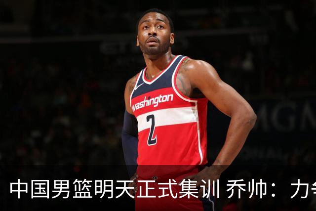 中国男篮明天正式集训 乔帅：力争奥运会门票